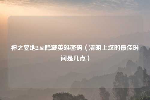 神之墓地2.6d隐藏英雄密码（清明上坟的最佳时间是几点）