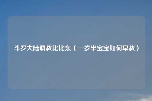 斗罗大陆调教比比东（一岁半宝宝如何早教）