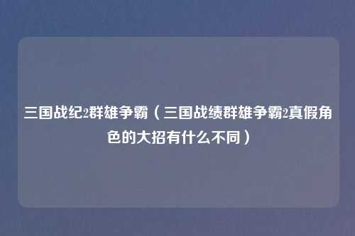 三国战纪2群雄争霸（三国战绩群雄争霸2真假角色的大招有什么不同）