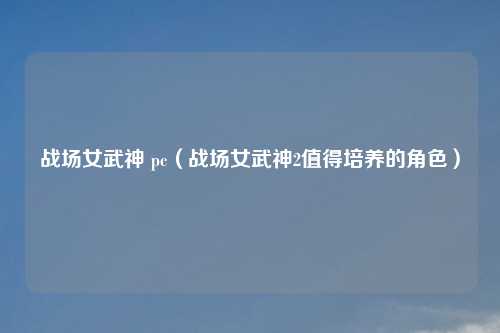 战场女武神 pc（战场女武神2值得培养的角色）