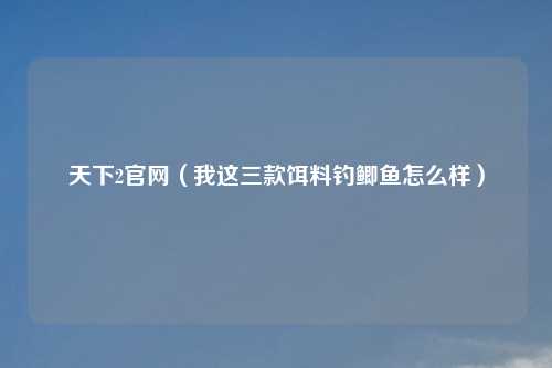 天下2官网（我这三款饵料钓鲫鱼怎么样）