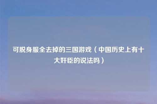 可脱身服全去掉的三国游戏（中国历史上有十大奸臣的说法吗）