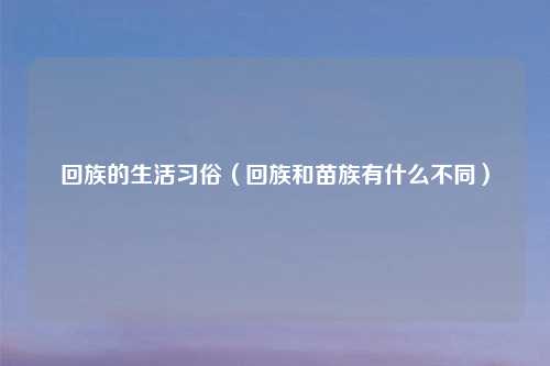 回族的生活习俗（回族和苗族有什么不同）