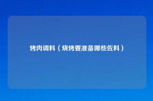烤肉调料（烧烤要准备哪些佐料）