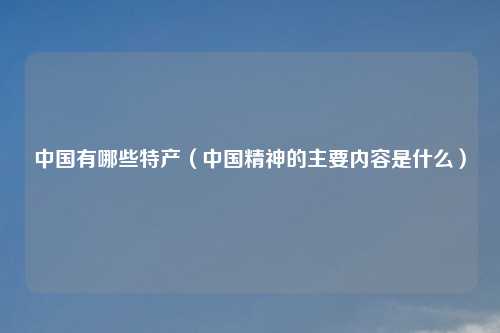 中国有哪些特产（中国精神的主要内容是什么）