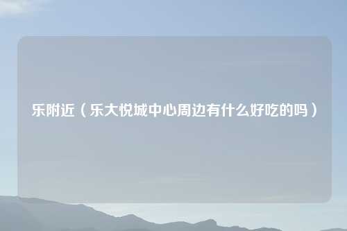 乐附近（乐大悦城中心周边有什么好吃的吗）
