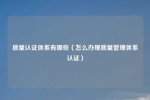 质量认证体系有哪些（怎么办理质量管理体系认证）