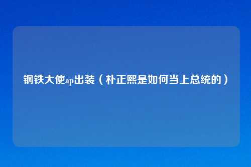 钢铁大使ap出装（朴正熙是如何当上总统的）