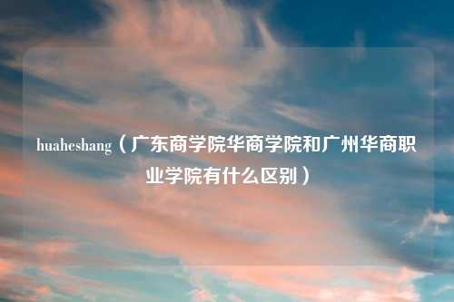 huaheshang（广东商学院华商学院和广州华商职业学院有什么区别）