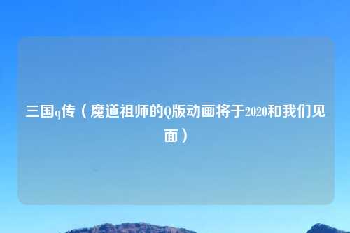 三国q传（魔道祖师的Q版动画将于2020和我们见面）