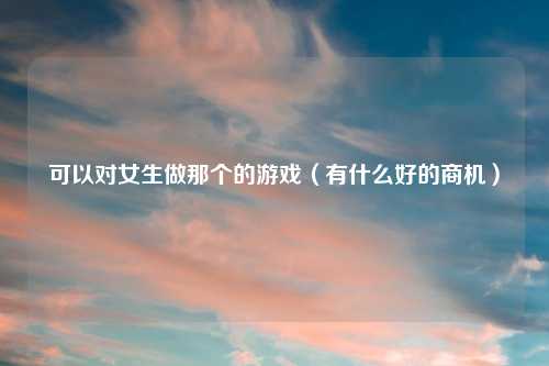 可以对女生做那个的游戏（有什么好的商机）