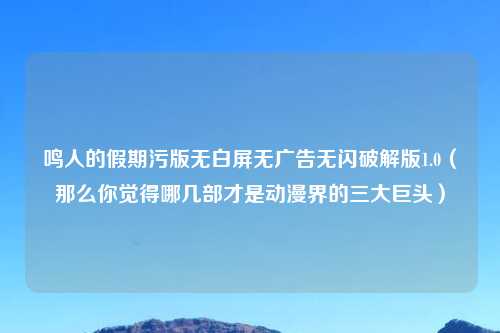 鸣人的假期污版无白屏无广告无闪破解版1.0（那么你觉得哪几部才是动漫界的三大巨头）