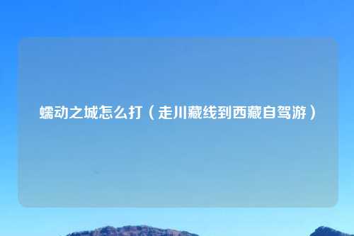 蠕动之城怎么打（走川藏线到西藏自驾游）
