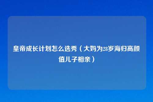 皇帝成长计划怎么选秀（大妈为28岁海归高颜值儿子相亲）