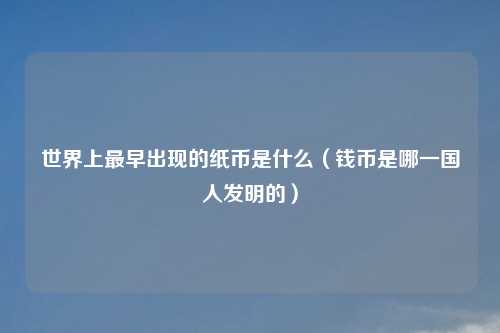 世界上最早出现的纸币是什么（钱币是哪一国人发明的）