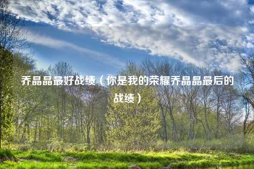 乔晶晶最好战绩（你是我的荣耀乔晶晶最后的战绩）