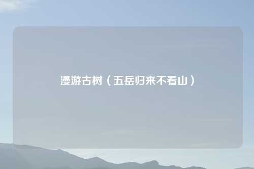 漫游古树（五岳归来不看山）