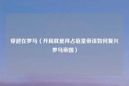 穿越在罗马（开局就是拜占庭皇帝该如何复兴罗马帝国）