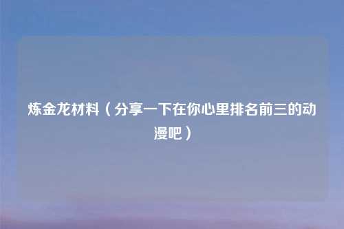 炼金龙材料（分享一下在你心里排名前三的动漫吧）