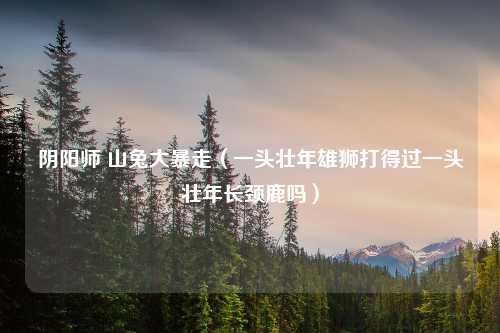 阴阳师 山兔大暴走（一头壮年雄狮打得过一头壮年长颈鹿吗）