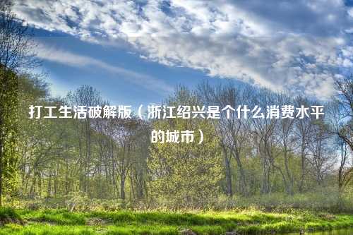 打工生活破解版（浙江绍兴是个什么消费水平的城市）