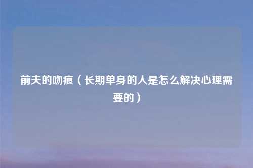 前夫的吻痕（长期单身的人是怎么解决心理需要的）
