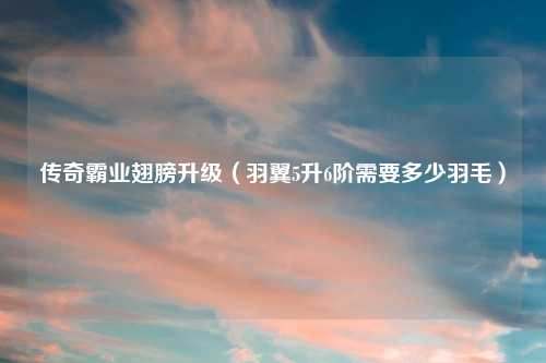 传奇霸业翅膀升级（羽翼5升6阶需要多少羽毛）