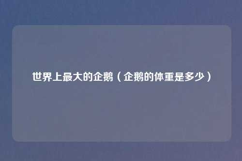 世界上最大的企鹅（企鹅的体重是多少）