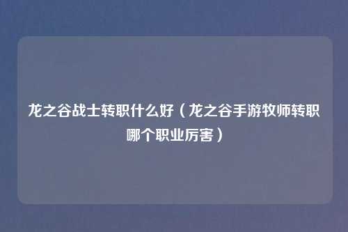 龙之谷战士转职什么好（龙之谷手游牧师转职哪个职业厉害）