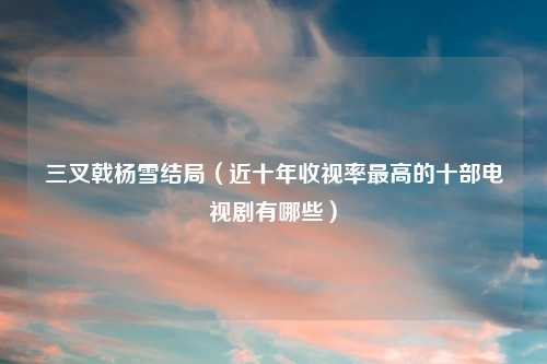 三叉戟杨雪结局（近十年收视率最高的十部电视剧有哪些）