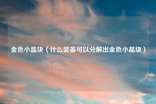 金色小晶块（什么装备可以分解出金色小晶块）