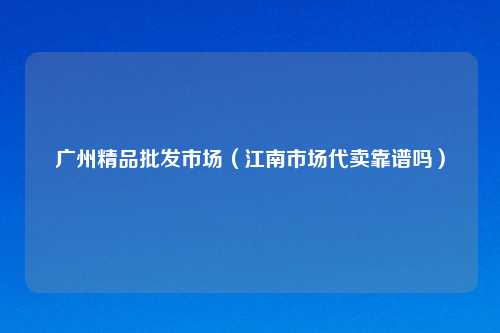 广州精品批发市场（江南市场代卖靠谱吗）