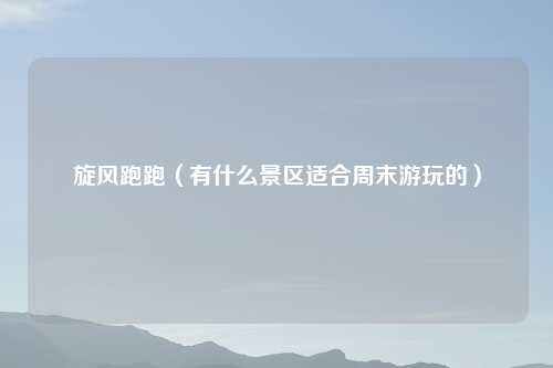 旋风跑跑（有什么景区适合周末游玩的）