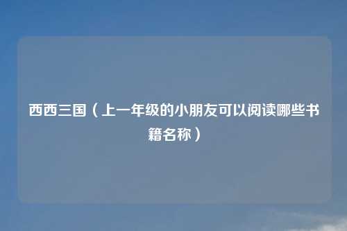 西西三国（上一年级的小朋友可以阅读哪些书籍名称）