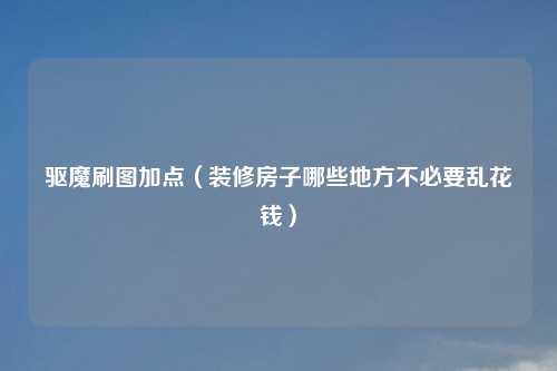 驱魔刷图加点（装修房子哪些地方不必要乱花钱）