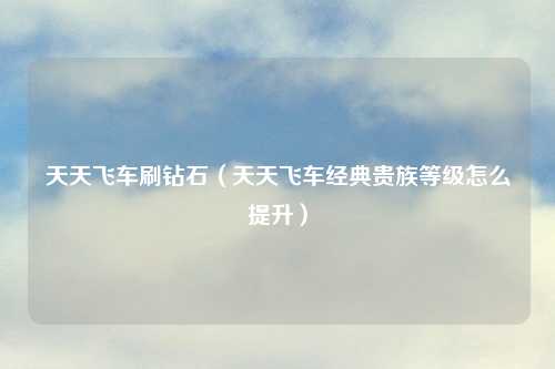 天天飞车刷钻石（天天飞车经典贵族等级怎么提升）