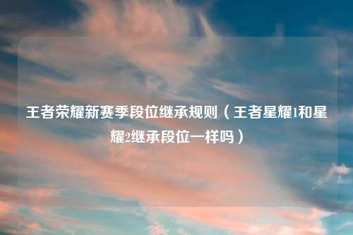王者荣耀新赛季段位继承规则（王者星耀1和星耀2继承段位一样吗）