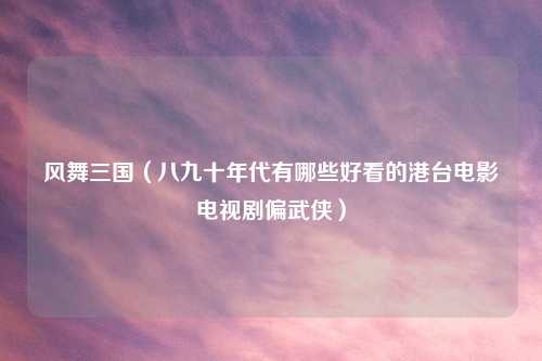 风舞三国（八九十年代有哪些好看的港台电影电视剧偏武侠）
