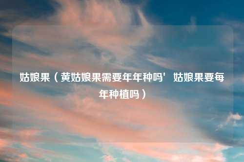 姑娘果（黄姑娘果需要年年种吗′姑娘果要每年种植吗）