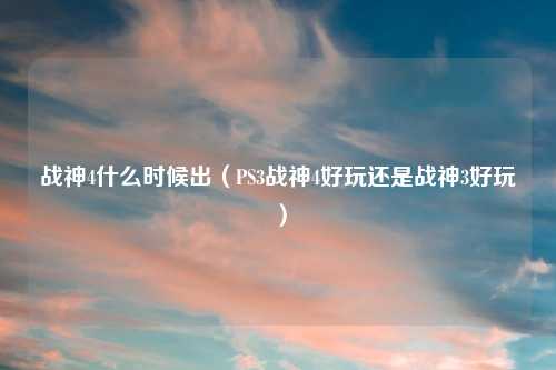 战神4什么时候出（PS3战神4好玩还是战神3好玩）