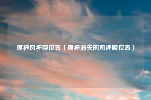 原神风神瞳位置（原神遗失的风神瞳位置）