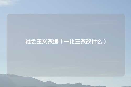 社会主义改造（一化三改改什么）