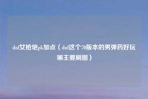dnf女枪炮pk加点（dnf这个70版本的男弹药好玩嘛主要刷图）