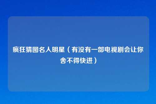 疯狂猜图名人明星（有没有一部电视剧会让你舍不得快进）