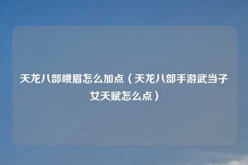 天龙八部峨眉怎么加点（天龙八部手游武当子女天赋怎么点）