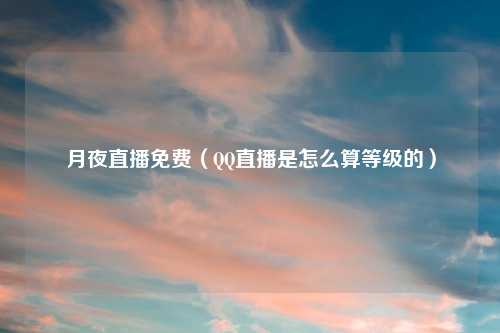 月夜直播免费（QQ直播是怎么算等级的）