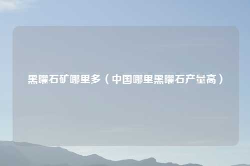 黑曜石矿哪里多（中国哪里黑曜石产量高）