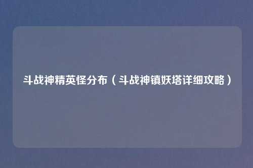 斗战神精英怪分布（斗战神镇妖塔详细攻略）