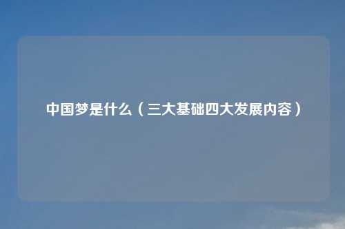 中国梦是什么（三大基础四大发展内容）