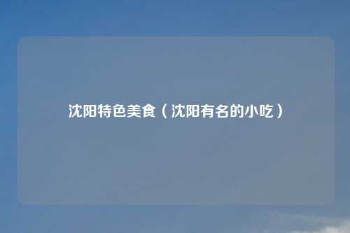 沈阳特色美食（沈阳有名的小吃）